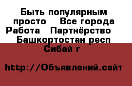 Быть популярным просто! - Все города Работа » Партнёрство   . Башкортостан респ.,Сибай г.